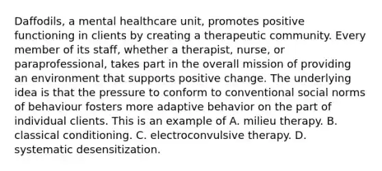 Daffodils, a mental healthcare unit, promotes positive functioning in clients by creating a therapeutic community. Every member of its staff, whether a therapist, nurse, or paraprofessional, takes part in the overall mission of providing an environment that supports positive change. The underlying idea is that the pressure to conform to conventional social norms of behaviour fosters more adaptive behavior on the part of individual clients. This is an example of A. milieu therapy. B. classical conditioning. C. electroconvulsive therapy. D. systematic desensitization.