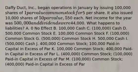 Daffy Duct, Inc., began operations in January by issuing 100,000 shares of 1 par value common stock for5 per share. It also issued 10,000 shares of 50 par value, 5%, cumulative preferred stock for50 each. Net income for the year was 500,000 and dividends were44,000. What happens to liabilities? A. 0 No Effect B. 100,000 Cash C. (100,000) Cash D. 500,000 Common Stock E. 100,000 Common Stock F. (100,000) Common Stock G. (500,000) Common Stock H. 500,000 Cash I. (500,000) Cash J. 400,000 Common Stock; 100,000 Paid-in Capital in Excess of Par K. 100,000 Common Stock; 400,000 Paid-in Capital in Excess of Par L. (400,000) Common Stock; (100,000) Paid-in Capital in Excess of Par M. (100,000) Common Stock; (400,000) Paid-in Capital in Excess of Par