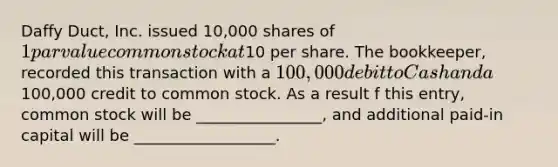 Daffy Duct, Inc. issued 10,000 shares of 1 par value common stock at10 per share. The bookkeeper, recorded this transaction with a 100,000 debit to Cash and a100,000 credit to common stock. As a result f this entry, common stock will be ________________, and additional paid-in capital will be __________________.