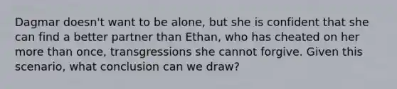 Dagmar doesn't want to be alone, but she is confident that she can find a better partner than Ethan, who has cheated on her more than once, transgressions she cannot forgive. Given this scenario, what conclusion can we draw?