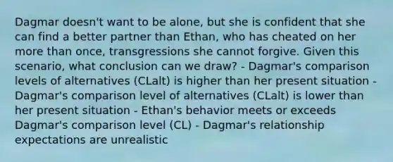 Dagmar doesn't want to be alone, but she is confident that she can find a better partner than Ethan, who has cheated on her more than once, transgressions she cannot forgive. Given this scenario, what conclusion can we draw? - Dagmar's comparison levels of alternatives (CLalt) is higher than her present situation - Dagmar's comparison level of alternatives (CLalt) is lower than her present situation - Ethan's behavior meets or exceeds Dagmar's comparison level (CL) - Dagmar's relationship expectations are unrealistic