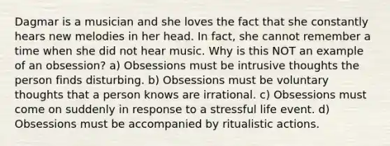 Dagmar is a musician and she loves the fact that she constantly hears new melodies in her head. In fact, she cannot remember a time when she did not hear music. Why is this NOT an example of an obsession? a) Obsessions must be intrusive thoughts the person finds disturbing. b) Obsessions must be voluntary thoughts that a person knows are irrational. c) Obsessions must come on suddenly in response to a stressful life event. d) Obsessions must be accompanied by ritualistic actions.