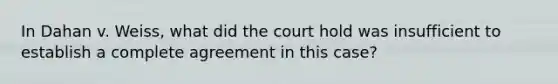 In Dahan v. Weiss, what did the court hold was insufficient to establish a complete agreement in this case?