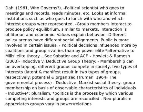 Dahl (1961, Who Governs?). -Political scientist who goes to meetings and records, reads minutes, etc. Looks at informal institutions such as who goes to lunch with who and which interest groups were represented. -Group members interact to produce policy equilibrium, similar to markets. Interaction is utilitarian and economic. Values explain behavior. -Different policy arenas have different social alignments. Public is more involved in certain issues. - Political decisions influenced more by coalitions and group rivalries than by power elite *alternative to Mills' elite theory....See Sabatier and ACF. - Howlett & Ramesh (2003)- Inductive v. Deductive Group Theory: - Membership can be overlapping, different groups compete in society, two types of interests (latent & manifest result in two types of groups, respectively: potential & organized (Truman, 1964- The governmental process) - Deductive: Marxist social theory- group membership on basis of observable characteristics of individuals - Inductive*: pluralism, *politics is the process by which various competing interests and groups are reconciled - Neo-pluralism appreciates groups vary in power/relations