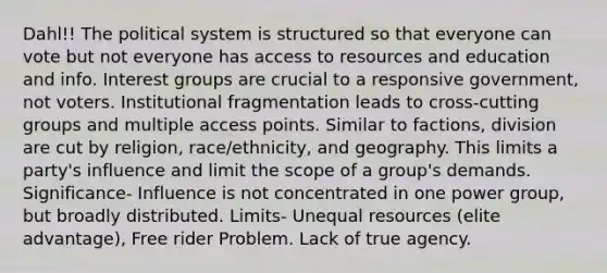 Dahl!! The political system is structured so that everyone can vote but not everyone has access to resources and education and info. Interest groups are crucial to a responsive government, not voters. Institutional fragmentation leads to cross-cutting groups and multiple access points. Similar to factions, division are cut by religion, race/ethnicity, and geography. This limits a party's influence and limit the scope of a group's demands. Significance- Influence is not concentrated in one power group, but broadly distributed. Limits- Unequal resources (elite advantage), Free rider Problem. Lack of true agency.