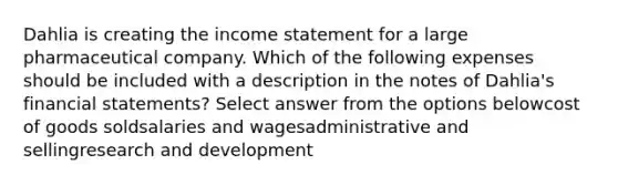 Dahlia is creating the income statement for a large pharmaceutical company. Which of the following expenses should be included with a description in the notes of Dahlia's financial statements? Select answer from the options belowcost of goods soldsalaries and wagesadministrative and sellingresearch and development