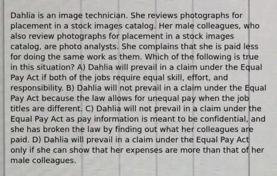 Dahlia is an image technician. She reviews photographs for placement in a stock images catalog. Her male colleagues, who also review photographs for placement in a stock images catalog, are photo analysts. She complains that she is paid less for doing the same work as them. Which of the following is true in this situation? A) Dahlia will prevail in a claim under the Equal Pay Act if both of the jobs require equal skill, effort, and responsibility. B) Dahlia will not prevail in a claim under the Equal Pay Act because the law allows for unequal pay when the job titles are different. C) Dahlia will not prevail in a claim under the Equal Pay Act as pay information is meant to be confidential, and she has broken the law by finding out what her colleagues are paid. D) Dahlia will prevail in a claim under the Equal Pay Act only if she can show that her expenses are more than that of her male colleagues.