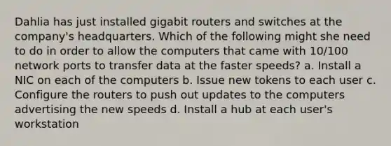 Dahlia has just installed gigabit routers and switches at the company's headquarters. Which of the following might she need to do in order to allow the computers that came with 10/100 network ports to transfer data at the faster speeds? a. Install a NIC on each of the computers b. Issue new tokens to each user c. Configure the routers to push out updates to the computers advertising the new speeds d. Install a hub at each user's workstation