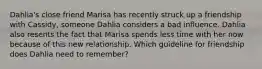 Dahlia's close friend Marisa has recently struck up a friendship with Cassidy, someone Dahlia considers a bad influence. Dahlia also resents the fact that Marisa spends less time with her now because of this new relationship. Which guideline for friendship does Dahlia need to remember?