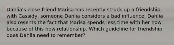 Dahlia's close friend Marisa has recently struck up a friendship with Cassidy, someone Dahlia considers a bad influence. Dahlia also resents the fact that Marisa spends less time with her now because of this new relationship. Which guideline for friendship does Dahlia need to remember?