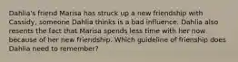 Dahlia's friend Marisa has struck up a new friendship with Cassidy, someone Dahlia thinks is a bad influence. Dahlia also resents the fact that Marisa spends less time with her now because of her new friendship. Which guideline of frienship does Dahlia need to remember?