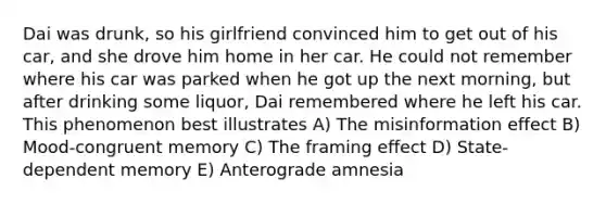 Dai was drunk, so his girlfriend convinced him to get out of his car, and she drove him home in her car. He could not remember where his car was parked when he got up the next morning, but after drinking some liquor, Dai remembered where he left his car. This phenomenon best illustrates A) The misinformation effect B) Mood-congruent memory C) The framing effect D) State-dependent memory E) Anterograde amnesia