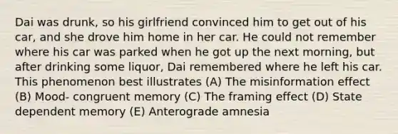 Dai was drunk, so his girlfriend convinced him to get out of his car, and she drove him home in her car. He could not remember where his car was parked when he got up the next morning, but after drinking some liquor, Dai remembered where he left his car. This phenomenon best illustrates (A) The misinformation effect (B) Mood- congruent memory (C) The framing effect (D) State dependent memory (E) Anterograde amnesia