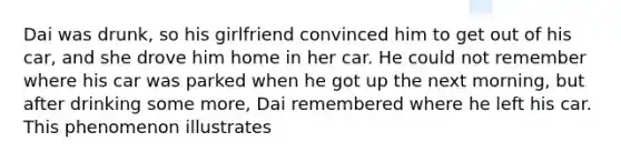 Dai was drunk, so his girlfriend convinced him to get out of his car, and she drove him home in her car. He could not remember where his car was parked when he got up the next morning, but after drinking some more, Dai remembered where he left his car. This phenomenon illustrates