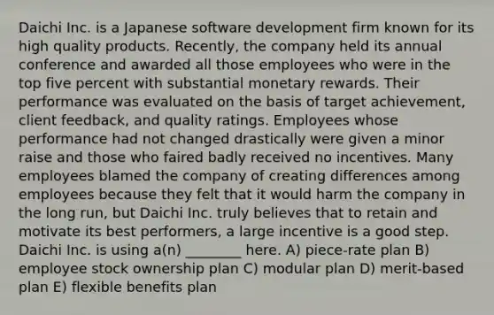 Daichi Inc. is a Japanese software development firm known for its high quality products. Recently, the company held its annual conference and awarded all those employees who were in the top five percent with substantial monetary rewards. Their performance was evaluated on the basis of target achievement, client feedback, and quality ratings. Employees whose performance had not changed drastically were given a minor raise and those who faired badly received no incentives. Many employees blamed the company of creating differences among employees because they felt that it would harm the company in the long run, but Daichi Inc. truly believes that to retain and motivate its best performers, a large incentive is a good step. Daichi Inc. is using a(n) ________ here. A) piece-rate plan B) employee stock ownership plan C) modular plan D) merit-based plan E) flexible benefits plan