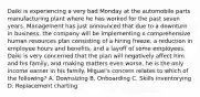 Daiki is experiencing a very bad Monday at the automobile parts manufacturing plant where he has worked for the past seven years. Management has just announced that due to a downturn in business, the company will be implementing a comprehensive human resources plan consisting of a hiring freeze, a reduction in employee hours and benefits, and a layoff of some employees. Daiki is very concerned that the plan will negatively affect him and his family, and making matters even worse, he is the only income earner in his family. Miguel's concern relates to which of the following? A. Downsizing B. Onboarding C. Skills inventorying D. Replacement charting