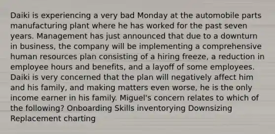 Daiki is experiencing a very bad Monday at the automobile parts manufacturing plant where he has worked for the past seven years. Management has just announced that due to a downturn in business, the company will be implementing a comprehensive human resources plan consisting of a hiring freeze, a reduction in employee hours and benefits, and a layoff of some employees. Daiki is very concerned that the plan will negatively affect him and his family, and making matters even worse, he is the only income earner in his family. Miguel's concern relates to which of the following? Onboarding Skills inventorying Downsizing Replacement charting