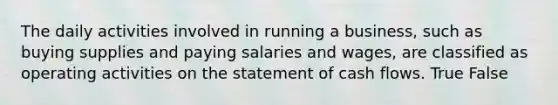 The daily activities involved in running a business, such as buying supplies and paying salaries and wages, are classified as operating activities on the statement of cash flows. True False