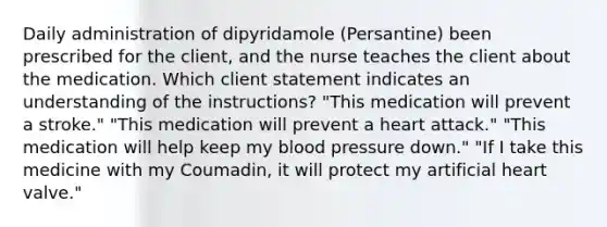 Daily administration of dipyridamole (Persantine) been prescribed for the client, and the nurse teaches the client about the medication. Which client statement indicates an understanding of the instructions? "This medication will prevent a stroke." "This medication will prevent a heart attack." "This medication will help keep my blood pressure down." "If I take this medicine with my Coumadin, it will protect my artificial heart valve."