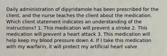 Daily administration of dipyridamole has been prescribed for the client, and the nurse teaches the client about the medication. Which client statement indicates an understanding of the instructions? 1. This medication will prevent a stroke 2. This medication will prevent a heart attack 3. This medication will help keep my blood pressure down 4. If I take this medication with my warfarin, it will protect my artificial heart valve