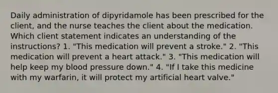 Daily administration of dipyridamole has been prescribed for the client, and the nurse teaches the client about the medication. Which client statement indicates an understanding of the instructions? 1. "This medication will prevent a stroke." 2. "This medication will prevent a heart attack." 3. "This medication will help keep my blood pressure down." 4. "If I take this medicine with my warfarin, it will protect my artificial heart valve."