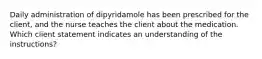 Daily administration of dipyridamole has been prescribed for the client, and the nurse teaches the client about the medication. Which client statement indicates an understanding of the instructions?