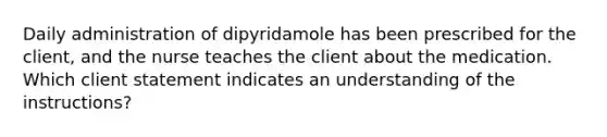 Daily administration of dipyridamole has been prescribed for the client, and the nurse teaches the client about the medication. Which client statement indicates an understanding of the instructions?