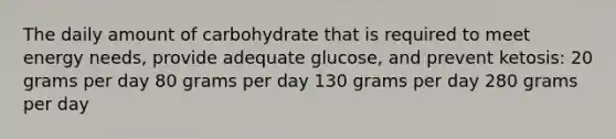 The daily amount of carbohydrate that is required to meet energy needs, provide adequate glucose, and prevent ketosis: 20 grams per day 80 grams per day 130 grams per day 280 grams per day