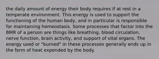 the daily amount of energy their body requires if at rest in a temperate environment. This energy is used to support the functioning of the human body, and in particular is responsible for maintaining homeostasis. Some processes that factor into the BMR of a person are things like breathing, blood circulation, nerve function, brain activity, and support of vital organs. The energy used or "burned" in these processes generally ends up in the form of heat expended by the body.