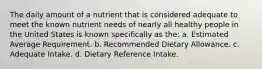 The daily amount of a nutrient that is considered adequate to meet the known nutrient needs of nearly all healthy people in the United States is known specifically as the: a. Estimated Average Requirement. b. Recommended Dietary Allowance. c. Adequate Intake. d. Dietary Reference Intake.