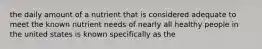 the daily amount of a nutrient that is considered adequate to meet the known nutrient needs of nearly all healthy people in the united states is known specifically as the