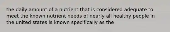 the daily amount of a nutrient that is considered adequate to meet the known nutrient needs of nearly all healthy people in the united states is known specifically as the