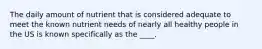 The daily amount of nutrient that is considered adequate to meet the known nutrient needs of nearly all healthy people in the US is known specifically as the ____.