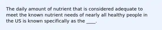 The daily amount of nutrient that is considered adequate to meet the known nutrient needs of nearly all healthy people in the US is known specifically as the ____.