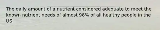 The daily amount of a nutrient considered adequate to meet the known nutrient needs of almost 98% of all healthy people in the US