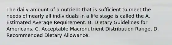 The daily amount of a nutrient that is sufficient to meet the needs of nearly all individuals in a life stage is called the A. Estimated Average Requirement. B. Dietary Guidelines for Americans. C. Acceptable Macronutrient Distribution Range. D. Recommended Dietary Allowance.