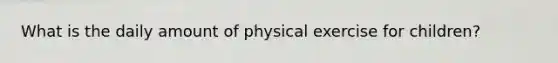 What is the daily amount of physical exercise for children?
