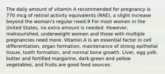 The daily amount of vitamin A recommended for pregnancy is 770 mcg of retinol activity equivalents (RAE), a slight increase beyond the woman's regular need.9 For most women in the United States, no extra amount is needed. However, malnourished, underweight women and those with multiple pregnancies need more. Vitamin A is an essential factor in cell differentiation, organ formation, maintenance of strong epithelial tissue, tooth formation, and normal bone growth. Liver, egg yolk, butter and fortified margarine, dark-green and yellow vegetables, and fruits are good food sources.