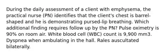 During the daily assessment of a client with emphysema, the practical nurse (PN) identifies that the client's chest is barrel-shaped and he is demonstrating pursed-lip breathing. Which additional finding requires follow up by the PN? Pulse oximetry is 90% on room air. White blood cell (WBC) count is 9,900 mm3. Dyspnea when ambulating in the hall. Rales auscultated bilaterally.