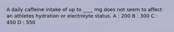 A daily caffeine intake of up to ____ mg does not seem to affect an athletes hydration or electrolyte status. A : 200 B : 300 C : 450 D : 550