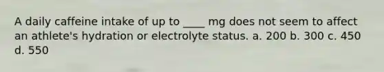 A daily caffeine intake of up to ____ mg does not seem to affect an athlete's hydration or electrolyte status. a. 200 b. 300 c. 450 d. 550