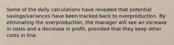 Some of the daily calculations have revealed that potential savings/variances have been tracked back to overproduction. By eliminating the overproduction, the manager will see an increase in costs and a decrease in profit, provided that they keep other costs in line.