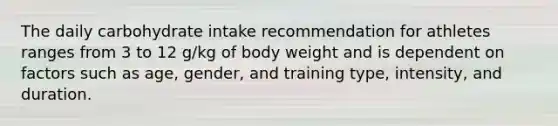 The daily carbohydrate intake recommendation for athletes ranges from 3 to 12 g/kg of body weight and is dependent on factors such as age, gender, and training type, intensity, and duration.