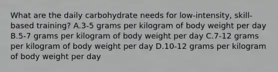 What are the daily carbohydrate needs for low-intensity, skill-based training? A.3-5 grams per kilogram of body weight per day B.5-7 grams per kilogram of body weight per day C.7-12 grams per kilogram of body weight per day D.10-12 grams per kilogram of body weight per day