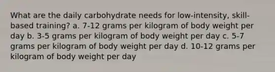 What are the daily carbohydrate needs for low-intensity, skill-based training? a. 7-12 grams per kilogram of body weight per day b. 3-5 grams per kilogram of body weight per day c. 5-7 grams per kilogram of body weight per day d. 10-12 grams per kilogram of body weight per day