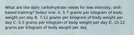 What are the daily carbohydrate needs for low-intensity, skill-based training? Select one: A. 5-7 grams per kilogram of body weight per day B. 7-12 grams per kilogram of body weight per day C. 3-5 grams per kilogram of body weight per day D. 10-12 grams per kilogram of body weight per day