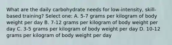 What are the daily carbohydrate needs for low-intensity, skill-based training? Select one: A. 5-7 grams per kilogram of body weight per day B. 7-12 grams per kilogram of body weight per day C. 3-5 grams per kilogram of body weight per day D. 10-12 grams per kilogram of body weight per day