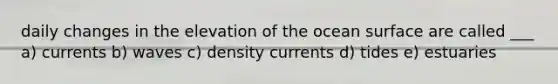 daily changes in the elevation of the ocean surface are called ___ a) currents b) waves c) density currents d) tides e) estuaries