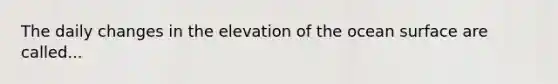 The daily changes in the elevation of the ocean surface are called...