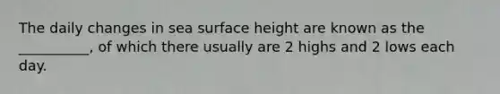 The daily changes in sea surface height are known as the __________, of which there usually are 2 highs and 2 lows each day.